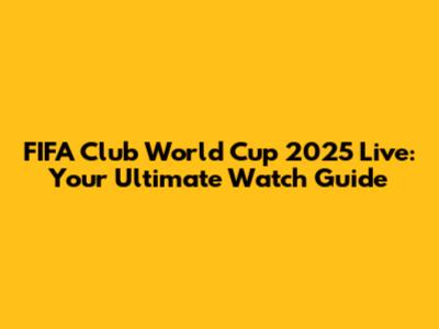 FIFA Club World Cup 2025 Live: Your Ultimate Watch Guide