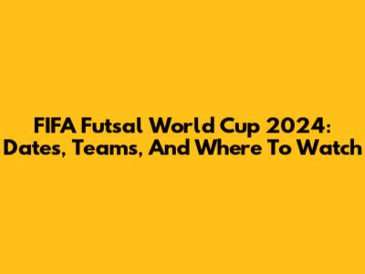 FIFA Futsal World Cup 2024: Dates, Teams, And Where To Watch