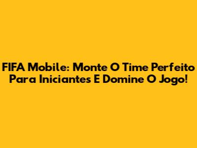 FIFA Mobile: Monte O Time Perfeito Para Iniciantes E Domine O Jogo!