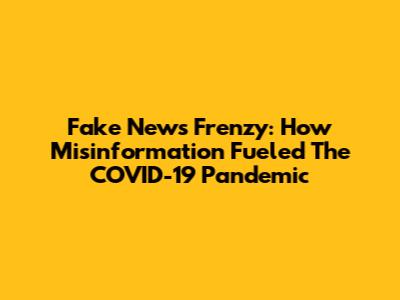 Fake News Frenzy: How Misinformation Fueled The COVID-19 Pandemic