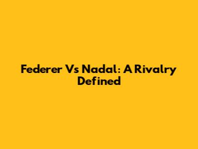 Federer Vs Nadal: A Rivalry Defined