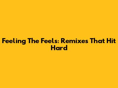 Feeling The Feels: Remixes That Hit Hard