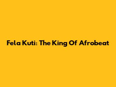 Fela Kuti: The King Of Afrobeat