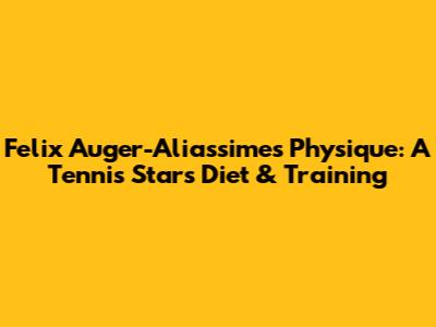Felix Auger-Aliassime's Physique: A Tennis Star's Diet & Training
