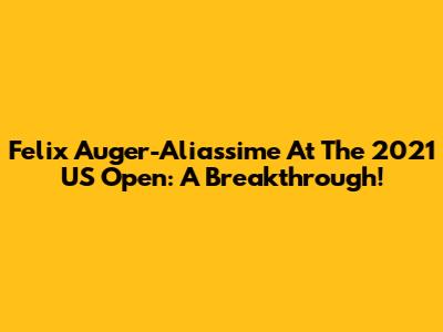 Felix Auger-Aliassime At The 2021 US Open: A Breakthrough!