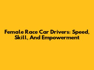 Female Race Car Drivers: Speed, Skill, And Empowerment