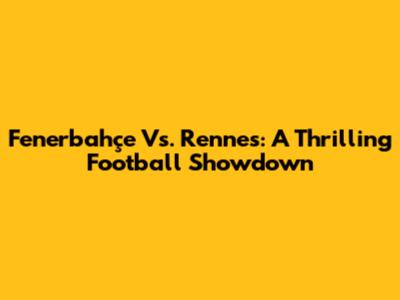 Fenerbahçe Vs. Rennes: A Thrilling Football Showdown