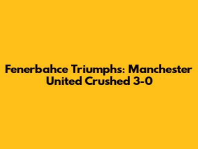 Fenerbahce Triumphs: Manchester United Crushed 3-0