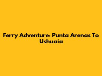 Ferry Adventure: Punta Arenas To Ushuaia