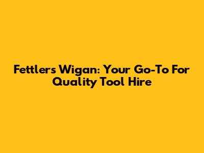 Fettlers Wigan: Your Go-To For Quality Tool Hire