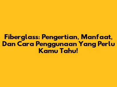 Fiberglass: Pengertian, Manfaat, Dan Cara Penggunaan Yang Perlu Kamu Tahu!