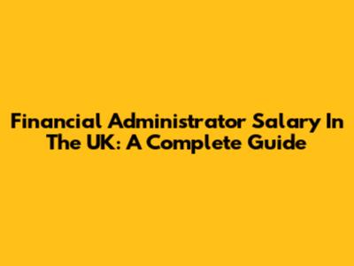 Financial Administrator Salary In The UK: A Complete Guide