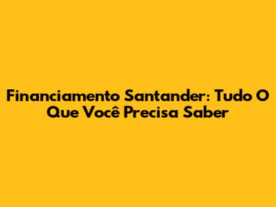 Financiamento Santander: Tudo O Que Você Precisa Saber