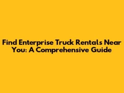 Find Enterprise Truck Rentals Near You: A Comprehensive Guide