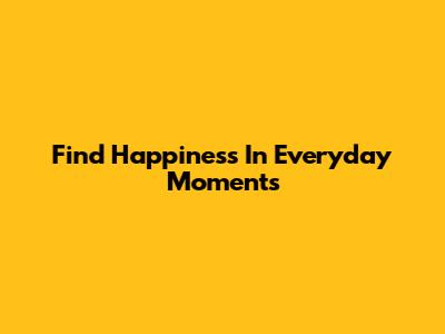Find Happiness In Everyday Moments