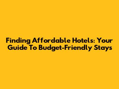 Finding Affordable Hotels: Your Guide To Budget-Friendly Stays