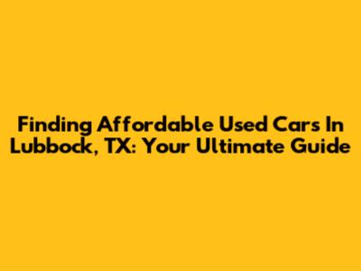 Finding Affordable Used Cars In Lubbock, TX: Your Ultimate Guide