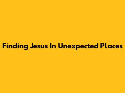 Finding Jesus In Unexpected Places