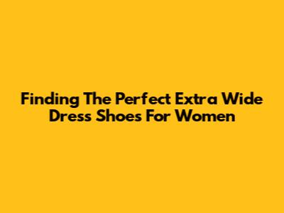 Finding The Perfect Extra Wide Dress Shoes For Women