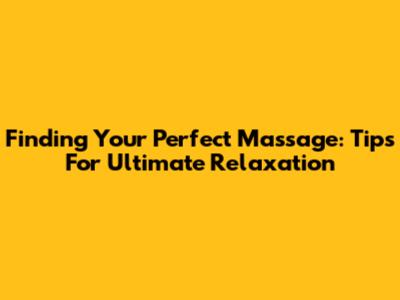 Finding Your Perfect Massage: Tips For Ultimate Relaxation