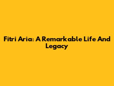 Fitri Aria: A Remarkable Life And Legacy