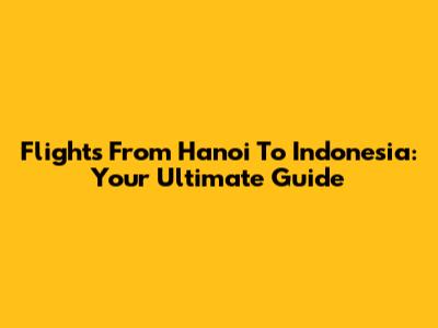Flights From Hanoi To Indonesia: Your Ultimate Guide