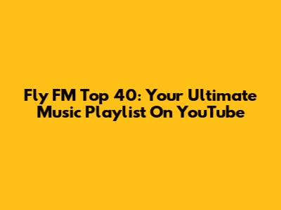 Fly FM Top 40: Your Ultimate Music Playlist On YouTube