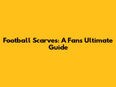 Football Scarves: A Fan's Ultimate Guide