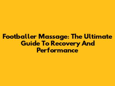 Footballer Massage: The Ultimate Guide To Recovery And Performance