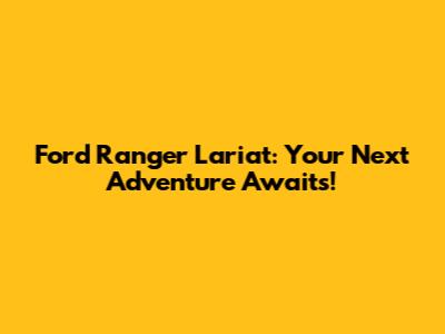 Ford Ranger Lariat: Your Next Adventure Awaits!