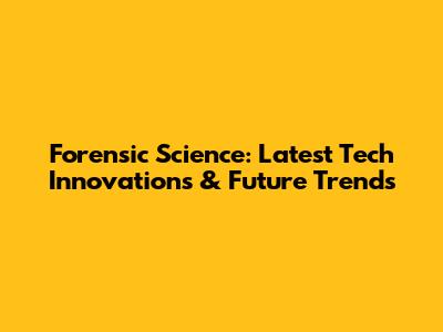 Forensic Science: Latest Tech Innovations & Future Trends