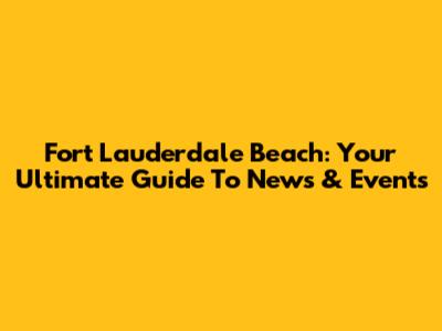 Fort Lauderdale Beach: Your Ultimate Guide To News & Events