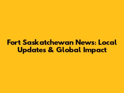 Fort Saskatchewan News: Local Updates & Global Impact