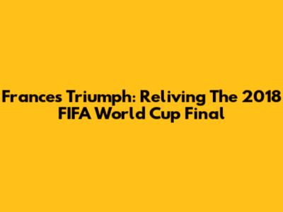 France's Triumph: Reliving The 2018 FIFA World Cup Final