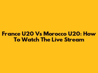 France U20 Vs Morocco U20: How To Watch The Live Stream