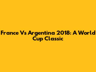 France Vs Argentina 2018: A World Cup Classic
