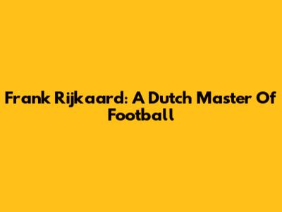 Frank Rijkaard: A Dutch Master Of Football