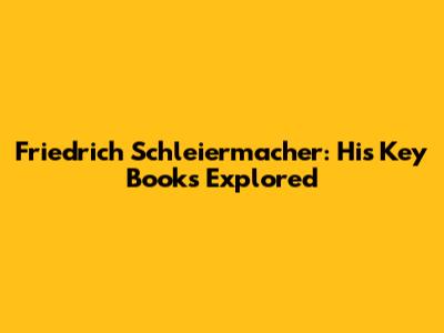 Friedrich Schleiermacher: His Key Books Explored