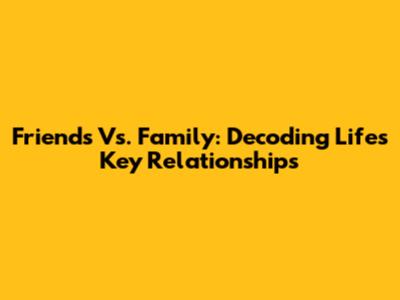 Friends Vs. Family: Decoding Life's Key Relationships