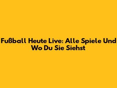 Fußball Heute Live: Alle Spiele Und Wo Du Sie Siehst