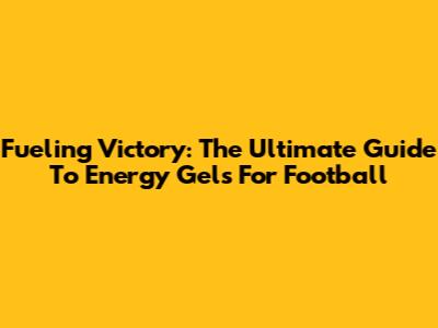 Fueling Victory: The Ultimate Guide To Energy Gels For Football