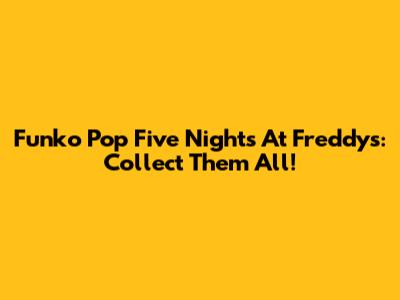 Funko Pop Five Nights At Freddy's: Collect Them All!