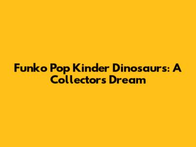 Funko Pop Kinder Dinosaurs: A Collector's Dream