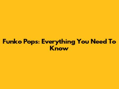 Funko Pops: Everything You Need To Know
