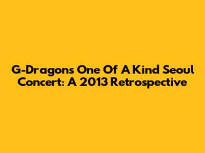 G-Dragon's 'One Of A Kind' Seoul Concert: A 2013 Retrospective