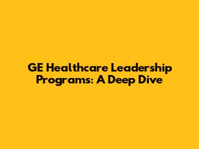 GE Healthcare Leadership Programs: A Deep Dive