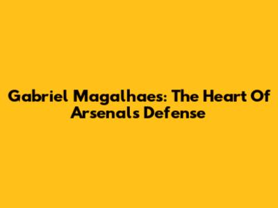 Gabriel Magalhaes: The Heart Of Arsenal's Defense