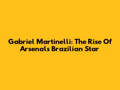 Gabriel Martinelli: The Rise Of Arsenal's Brazilian Star