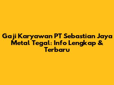 Gaji Karyawan PT Sebastian Jaya Metal Tegal: Info Lengkap & Terbaru