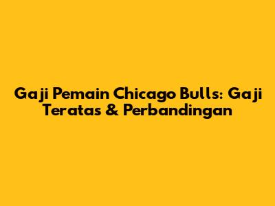 Gaji Pemain Chicago Bulls: Gaji Teratas & Perbandingan